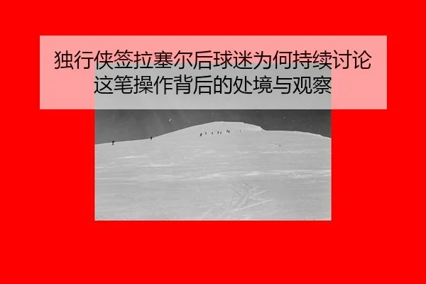 独行侠签拉塞尔后球迷为何持续讨论 这笔操作背后的处境与观察